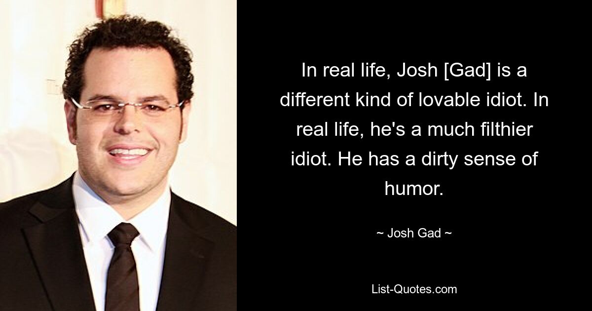 Im wirklichen Leben ist Josh [Gad] ein liebenswerter Idiot der anderen Art. Im wirklichen Leben ist er ein viel dreckigerer Idiot. Er hat einen schmutzigen Sinn für Humor. — © Josh Gad 