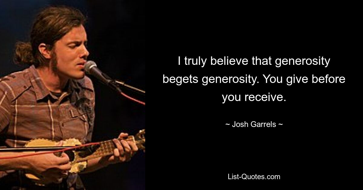 I truly believe that generosity begets generosity. You give before you receive. — © Josh Garrels