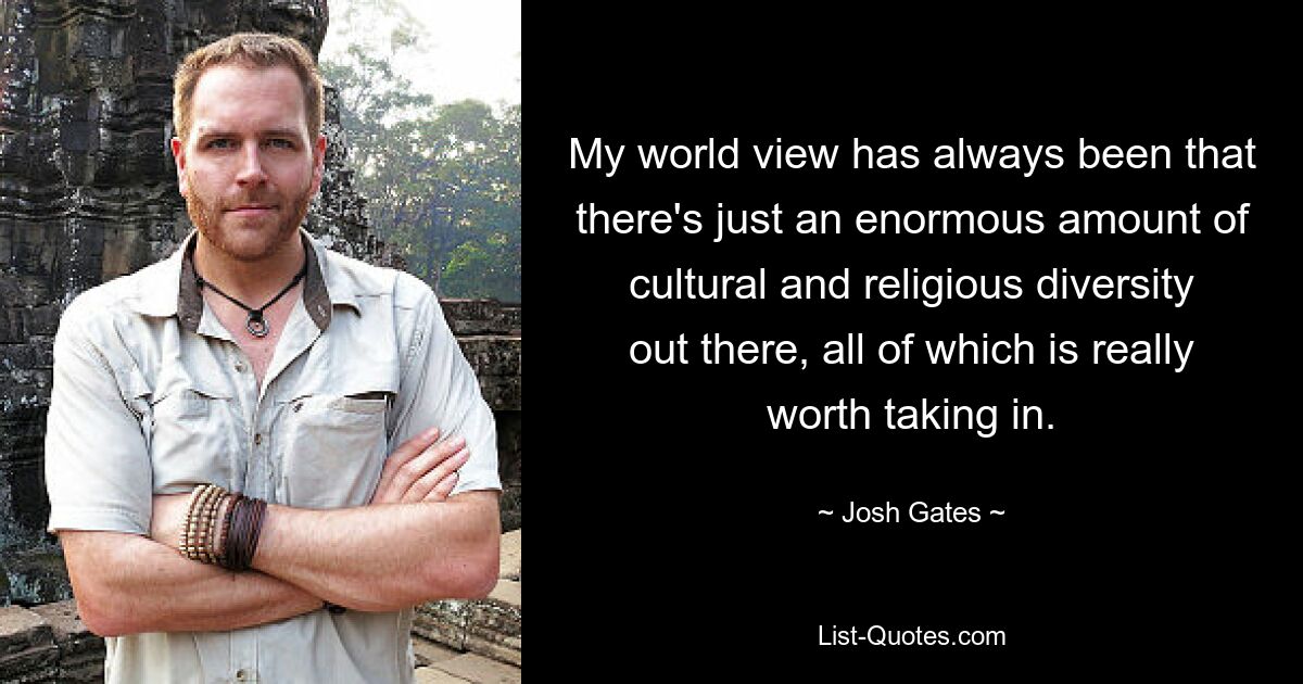 My world view has always been that there's just an enormous amount of cultural and religious diversity out there, all of which is really worth taking in. — © Josh Gates