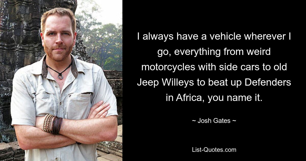 I always have a vehicle wherever I go, everything from weird motorcycles with side cars to old Jeep Willeys to beat up Defenders in Africa, you name it. — © Josh Gates