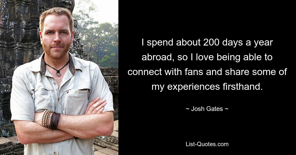 I spend about 200 days a year abroad, so I love being able to connect with fans and share some of my experiences firsthand. — © Josh Gates