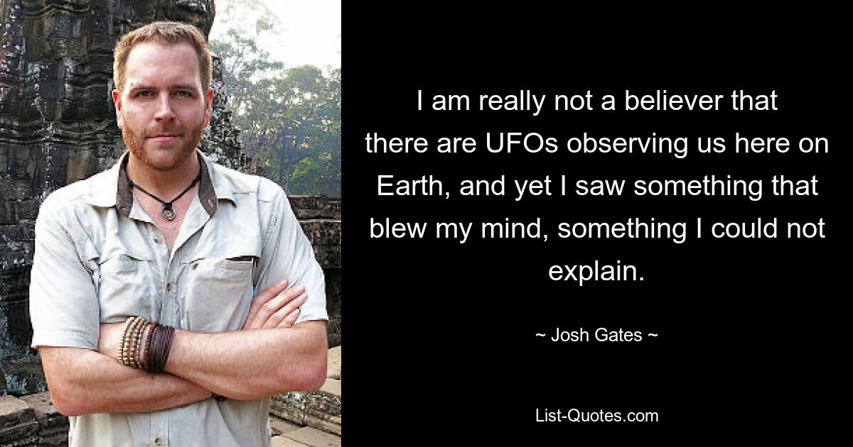 I am really not a believer that there are UFOs observing us here on Earth, and yet I saw something that blew my mind, something I could not explain. — © Josh Gates