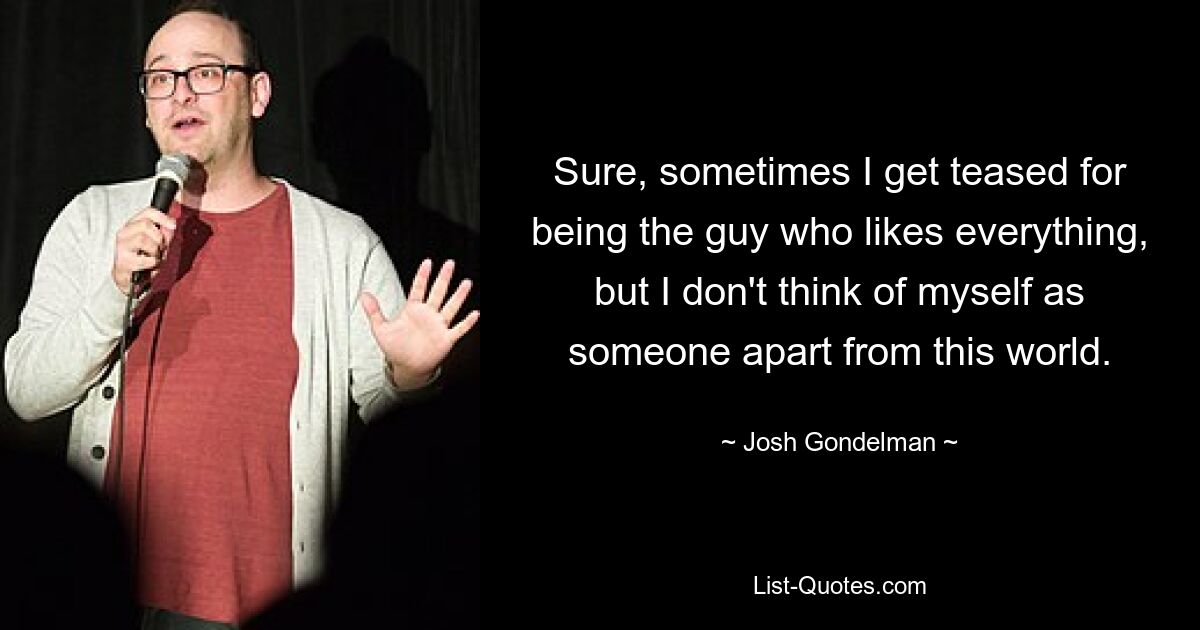 Sure, sometimes I get teased for being the guy who likes everything, but I don't think of myself as someone apart from this world. — © Josh Gondelman