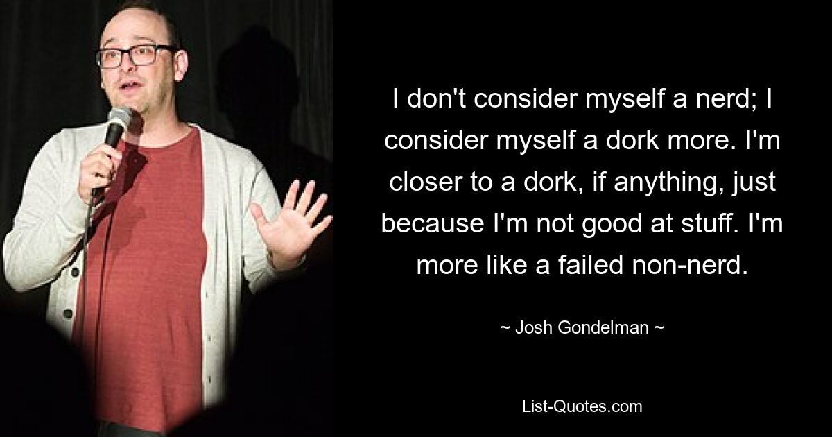 I don't consider myself a nerd; I consider myself a dork more. I'm closer to a dork, if anything, just because I'm not good at stuff. I'm more like a failed non-nerd. — © Josh Gondelman