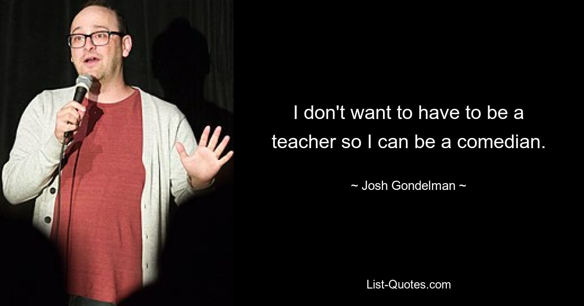 I don't want to have to be a teacher so I can be a comedian. — © Josh Gondelman