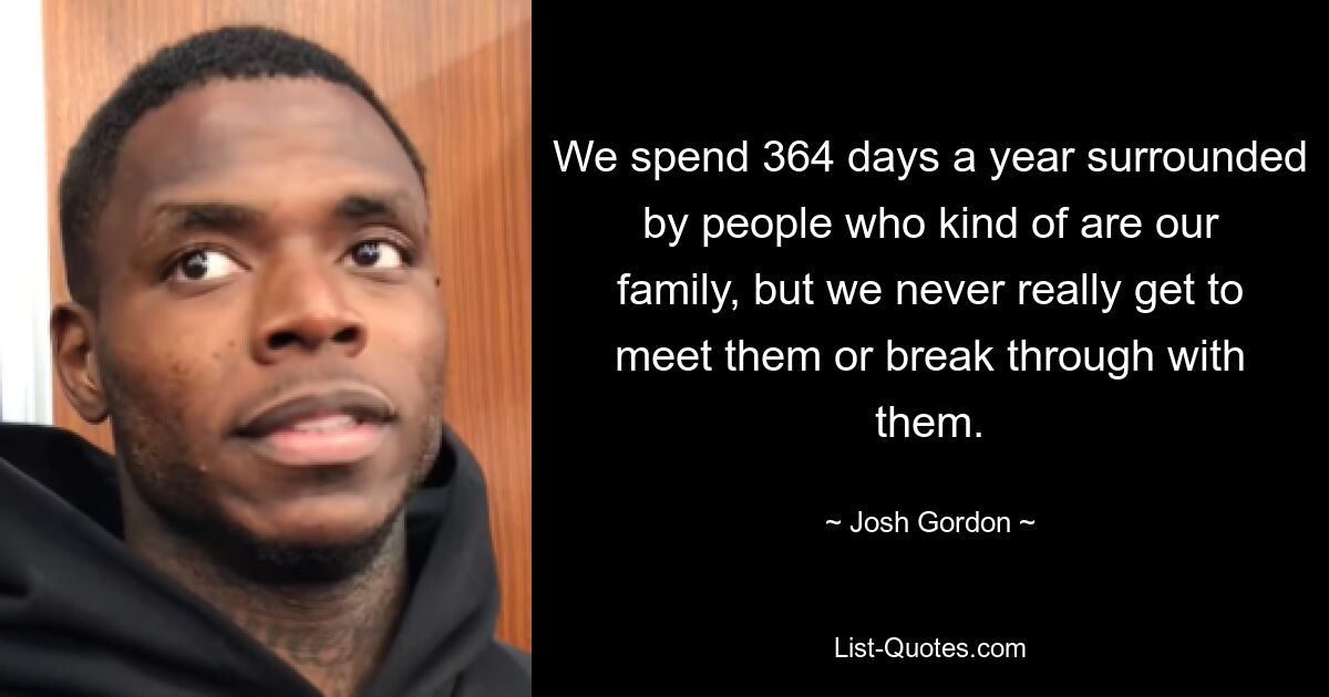 We spend 364 days a year surrounded by people who kind of are our family, but we never really get to meet them or break through with them. — © Josh Gordon