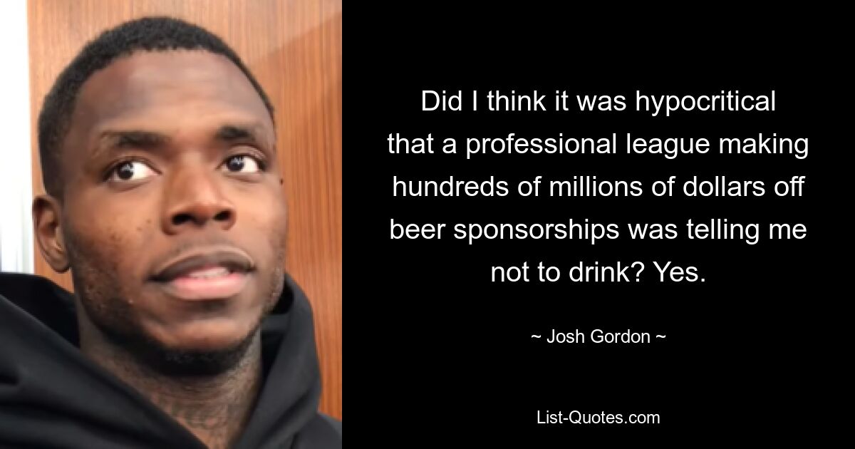 Did I think it was hypocritical that a professional league making hundreds of millions of dollars off beer sponsorships was telling me not to drink? Yes. — © Josh Gordon