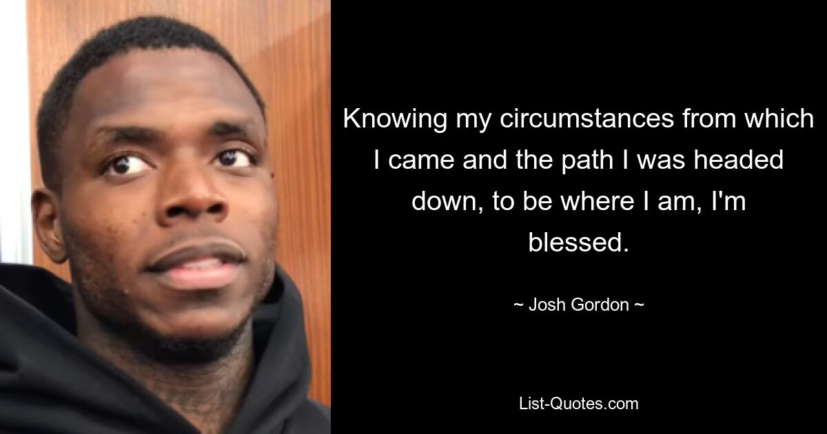 Knowing my circumstances from which I came and the path I was headed down, to be where I am, I'm blessed. — © Josh Gordon