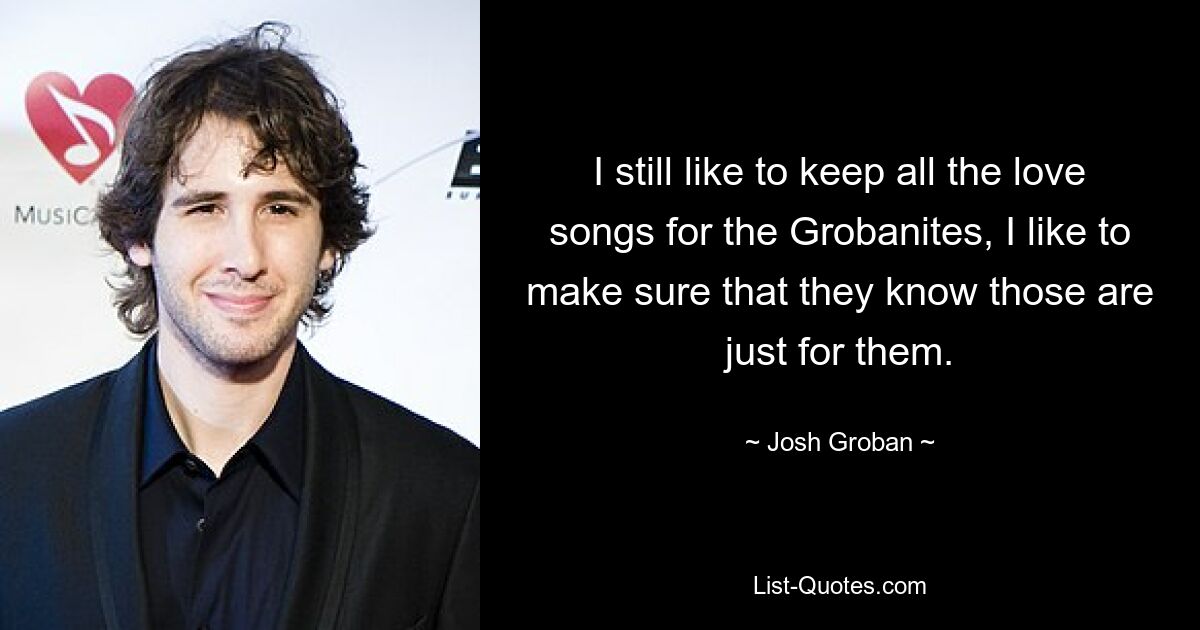 I still like to keep all the love songs for the Grobanites, I like to make sure that they know those are just for them. — © Josh Groban