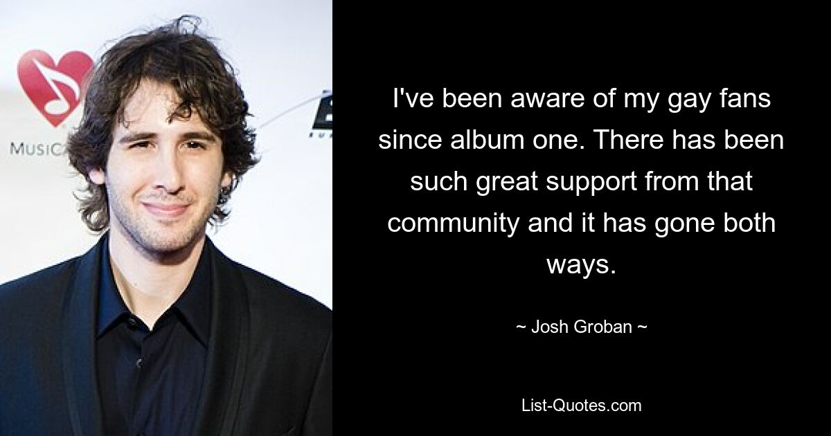 I've been aware of my gay fans since album one. There has been such great support from that community and it has gone both ways. — © Josh Groban