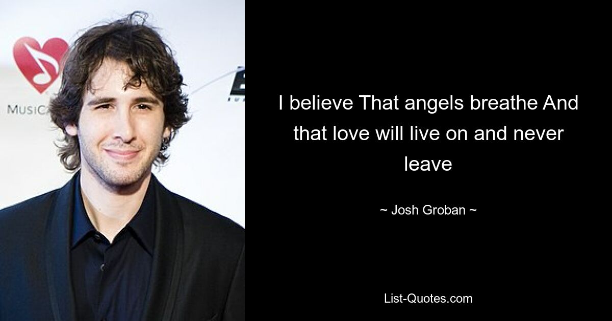 I believe That angels breathe And that love will live on and never leave — © Josh Groban