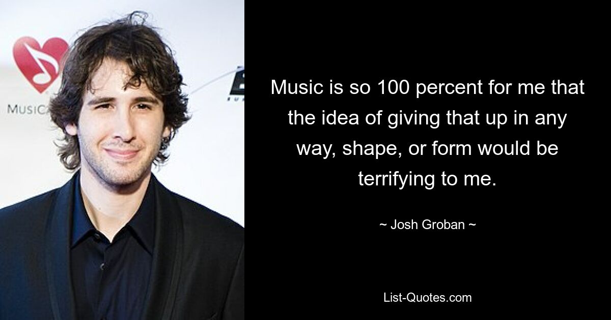 Music is so 100 percent for me that the idea of giving that up in any way, shape, or form would be terrifying to me. — © Josh Groban