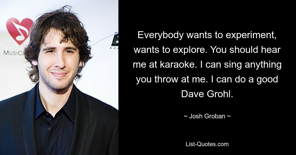 Everybody wants to experiment, wants to explore. You should hear me at karaoke. I can sing anything you throw at me. I can do a good Dave Grohl. — © Josh Groban