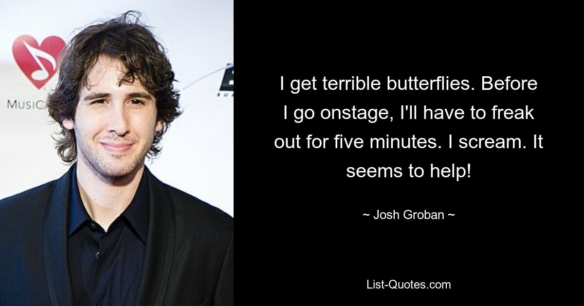 I get terrible butterflies. Before I go onstage, I'll have to freak out for five minutes. I scream. It seems to help! — © Josh Groban