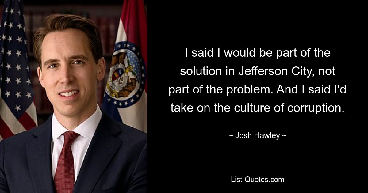 I said I would be part of the solution in Jefferson City, not part of the problem. And I said I'd take on the culture of corruption. — © Josh Hawley