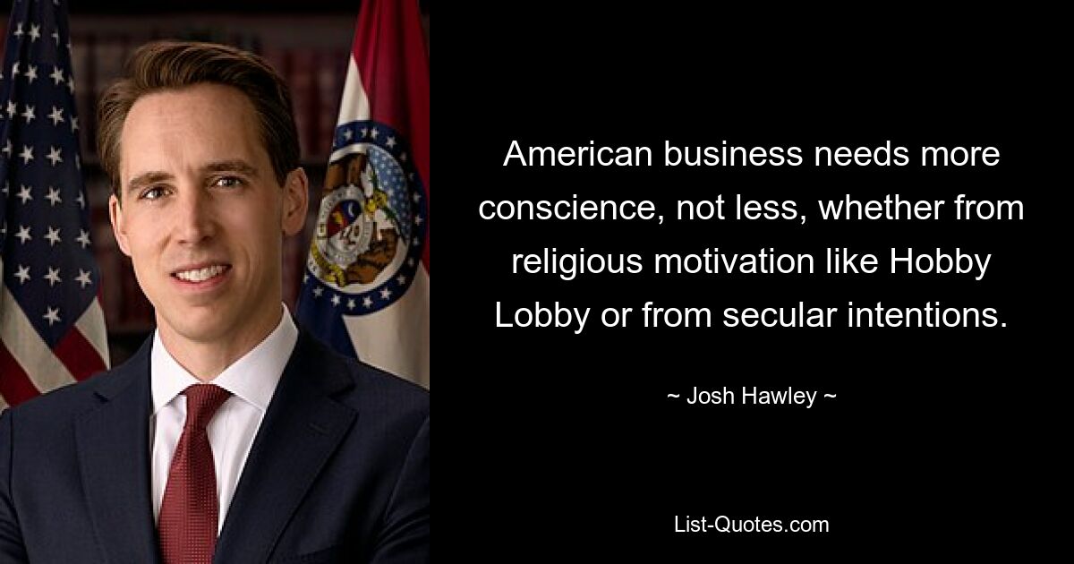 American business needs more conscience, not less, whether from religious motivation like Hobby Lobby or from secular intentions. — © Josh Hawley