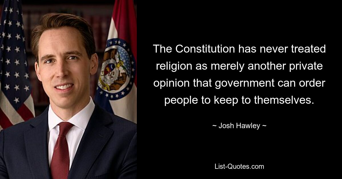 The Constitution has never treated religion as merely another private opinion that government can order people to keep to themselves. — © Josh Hawley