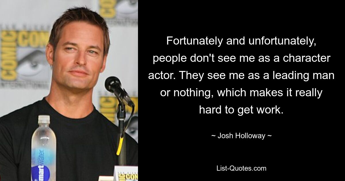 Fortunately and unfortunately, people don't see me as a character actor. They see me as a leading man or nothing, which makes it really hard to get work. — © Josh Holloway