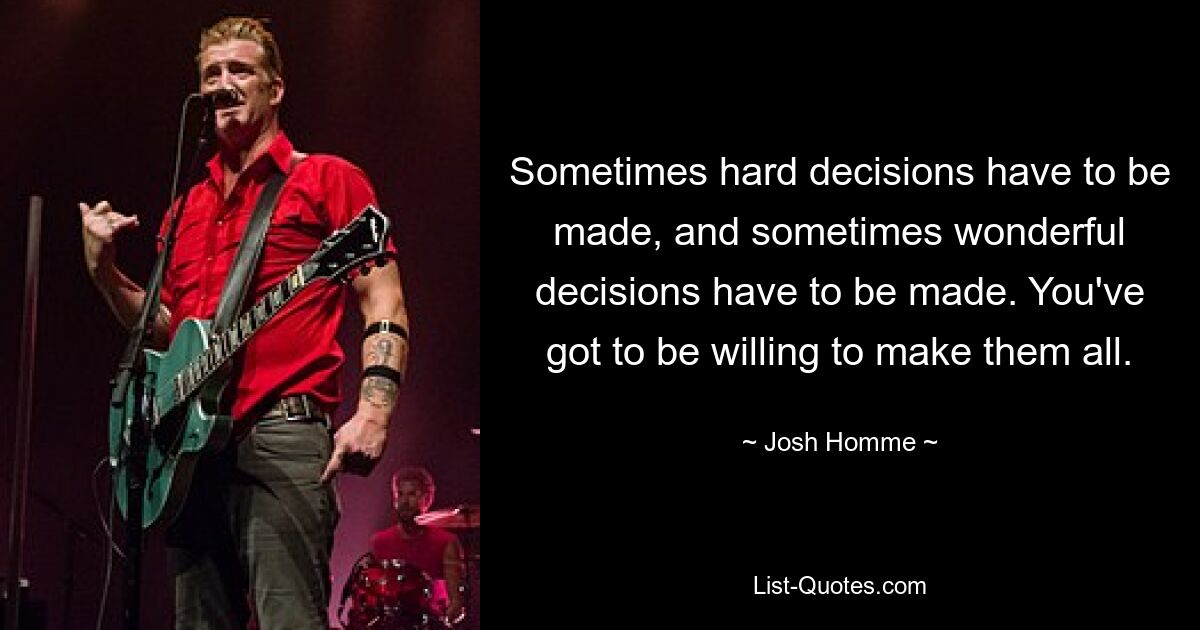 Sometimes hard decisions have to be made, and sometimes wonderful decisions have to be made. You've got to be willing to make them all. — © Josh Homme