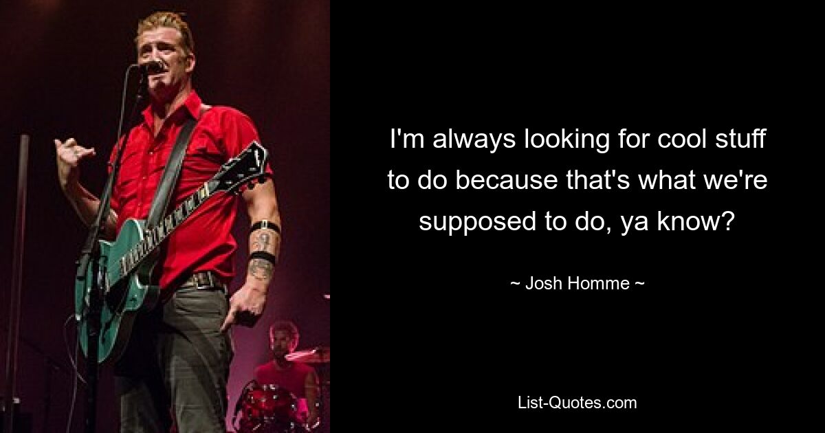 I'm always looking for cool stuff to do because that's what we're supposed to do, ya know? — © Josh Homme