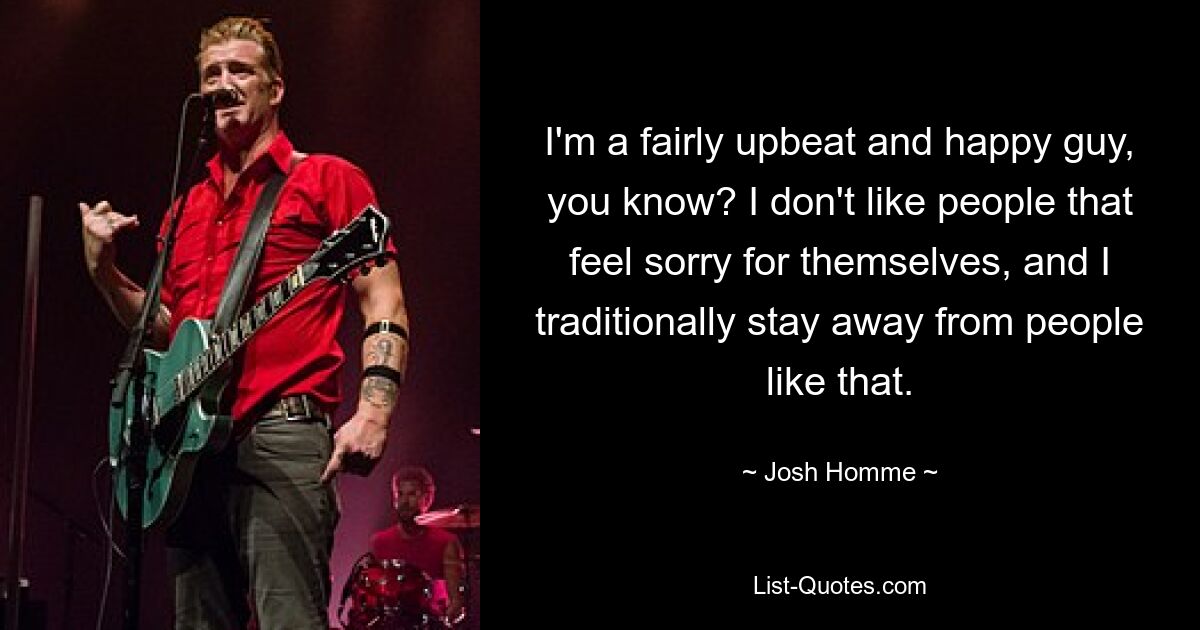 I'm a fairly upbeat and happy guy, you know? I don't like people that feel sorry for themselves, and I traditionally stay away from people like that. — © Josh Homme