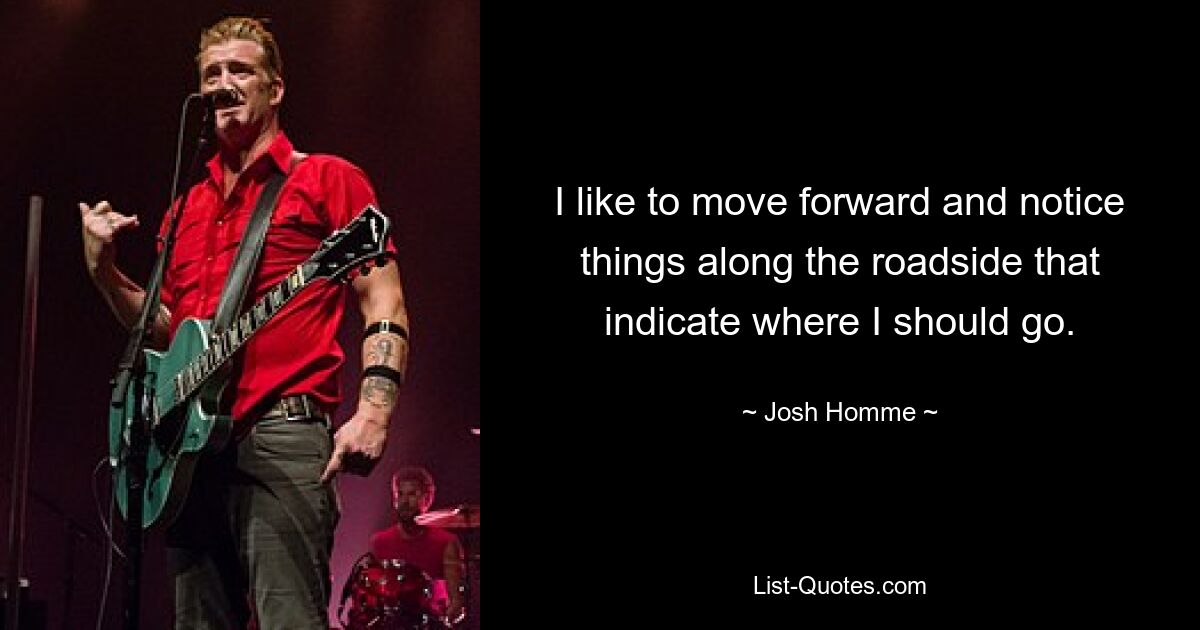 I like to move forward and notice things along the roadside that indicate where I should go. — © Josh Homme