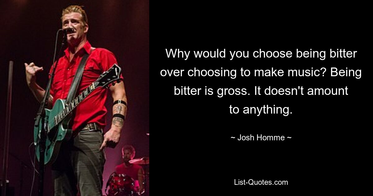 Why would you choose being bitter over choosing to make music? Being bitter is gross. It doesn't amount to anything. — © Josh Homme