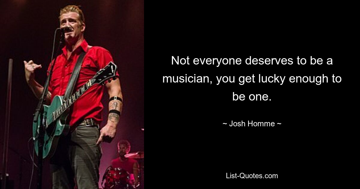 Not everyone deserves to be a musician, you get lucky enough to be one. — © Josh Homme