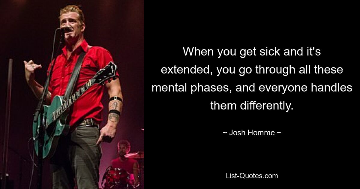 When you get sick and it's extended, you go through all these mental phases, and everyone handles them differently. — © Josh Homme