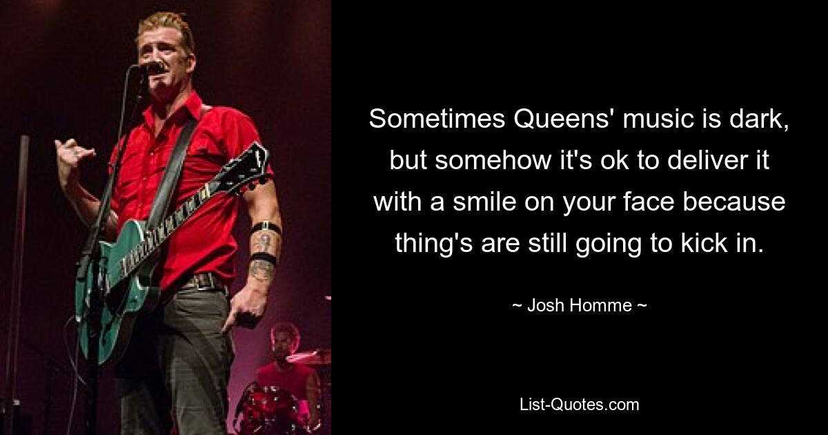 Sometimes Queens' music is dark, but somehow it's ok to deliver it with a smile on your face because thing's are still going to kick in. — © Josh Homme