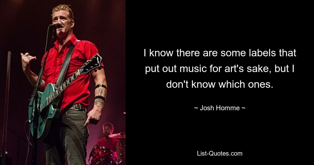 I know there are some labels that put out music for art's sake, but I don't know which ones. — © Josh Homme