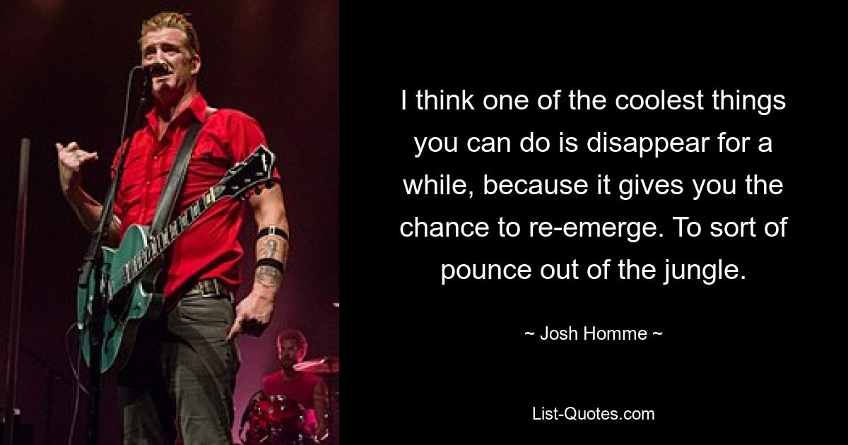 I think one of the coolest things you can do is disappear for a while, because it gives you the chance to re-emerge. To sort of pounce out of the jungle. — © Josh Homme