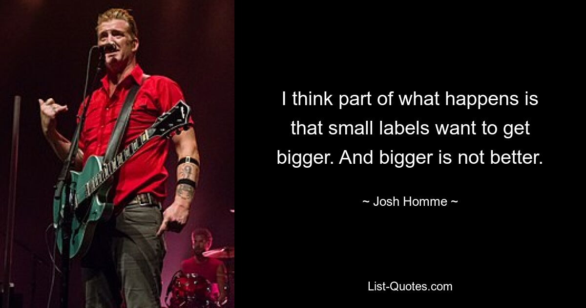 I think part of what happens is that small labels want to get bigger. And bigger is not better. — © Josh Homme