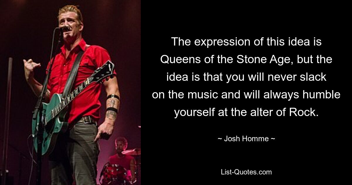 The expression of this idea is Queens of the Stone Age, but the idea is that you will never slack on the music and will always humble yourself at the alter of Rock. — © Josh Homme