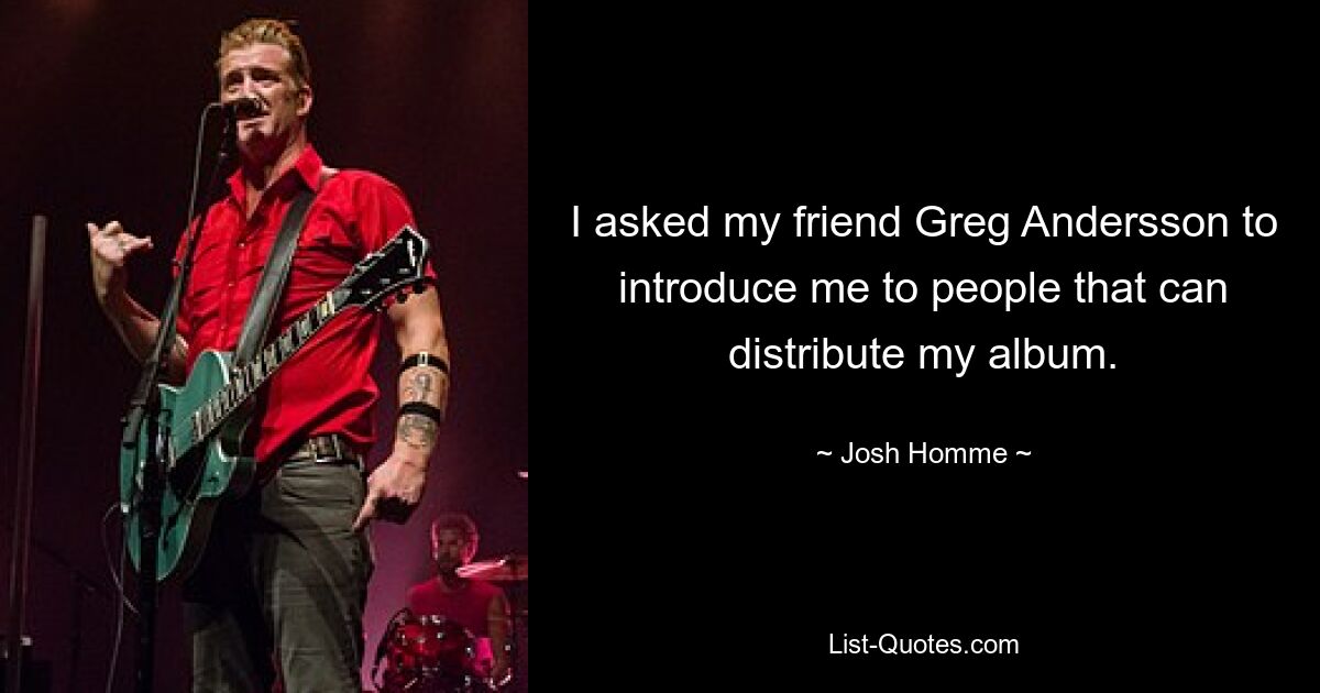 I asked my friend Greg Andersson to introduce me to people that can distribute my album. — © Josh Homme