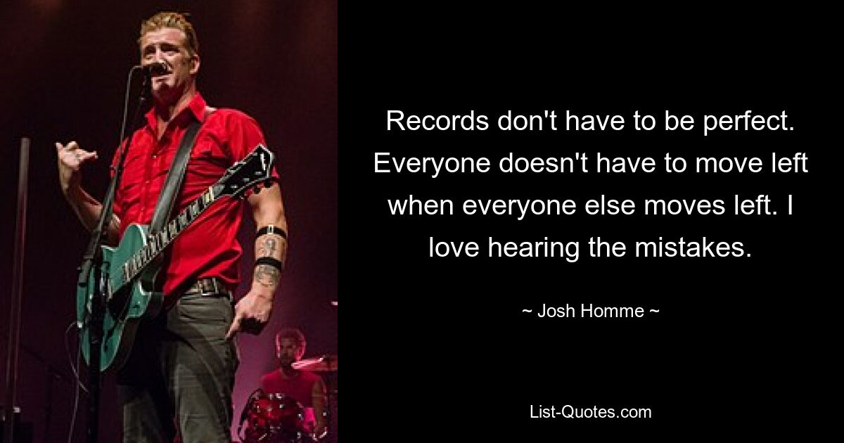 Records don't have to be perfect. Everyone doesn't have to move left when everyone else moves left. I love hearing the mistakes. — © Josh Homme