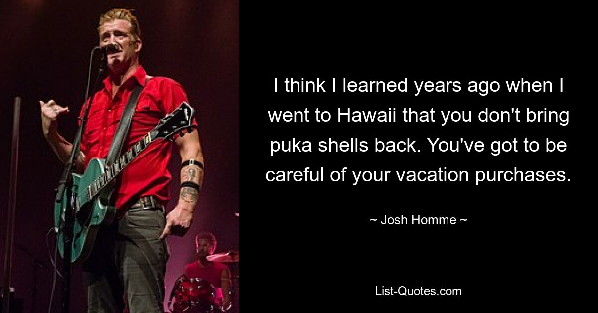 I think I learned years ago when I went to Hawaii that you don't bring puka shells back. You've got to be careful of your vacation purchases. — © Josh Homme