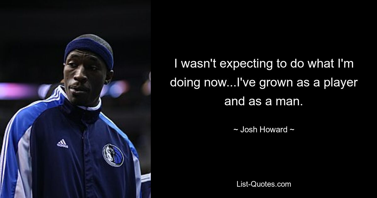 I wasn't expecting to do what I'm doing now...I've grown as a player and as a man. — © Josh Howard