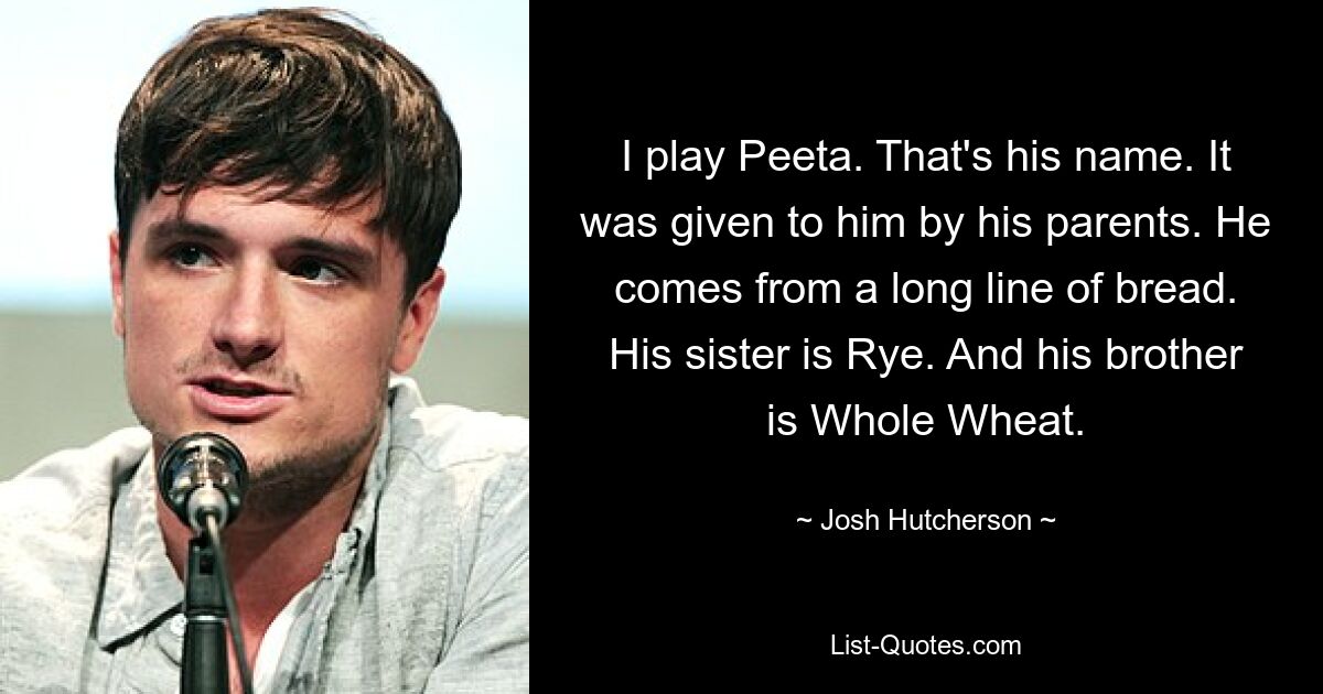 Ich spiele Peeta. Das ist sein Name. Es wurde ihm von seinen Eltern geschenkt. Er stammt aus einer langen Brotlinie. Seine Schwester ist Rye. Und sein Bruder ist Vollkorn. — © Josh Hutcherson