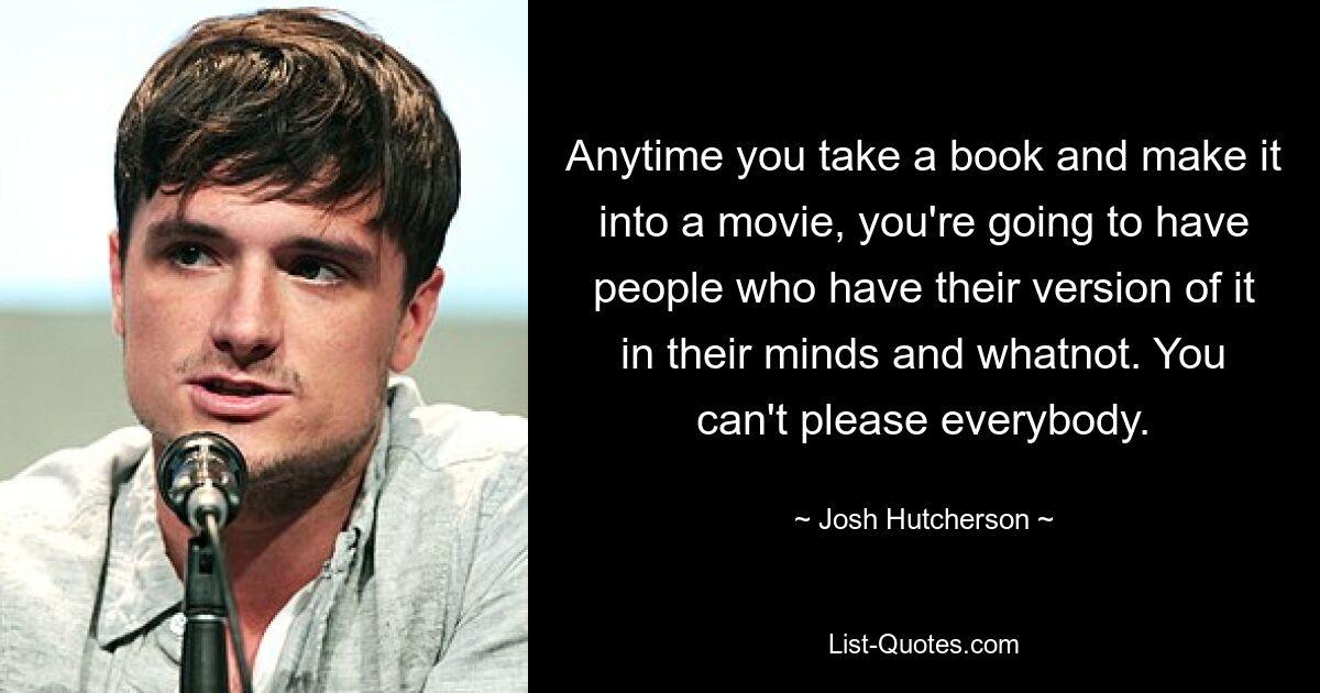 Anytime you take a book and make it into a movie, you're going to have people who have their version of it in their minds and whatnot. You can't please everybody. — © Josh Hutcherson