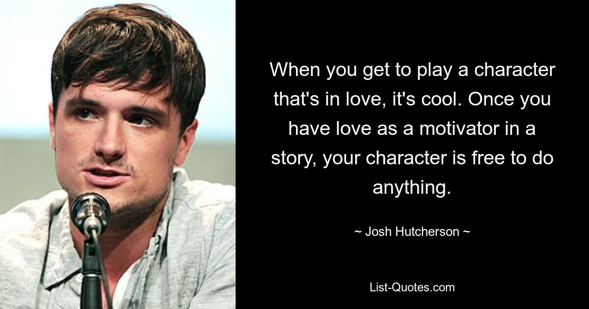 When you get to play a character that's in love, it's cool. Once you have love as a motivator in a story, your character is free to do anything. — © Josh Hutcherson