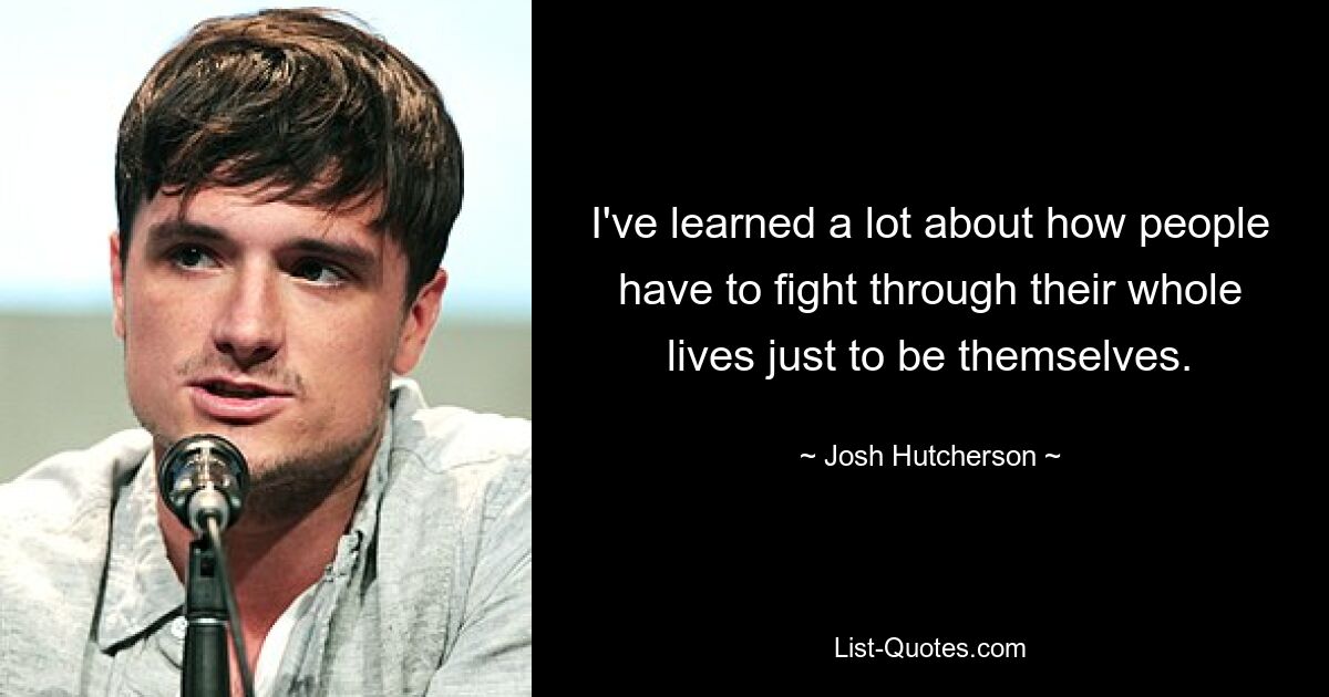 I've learned a lot about how people have to fight through their whole lives just to be themselves. — © Josh Hutcherson