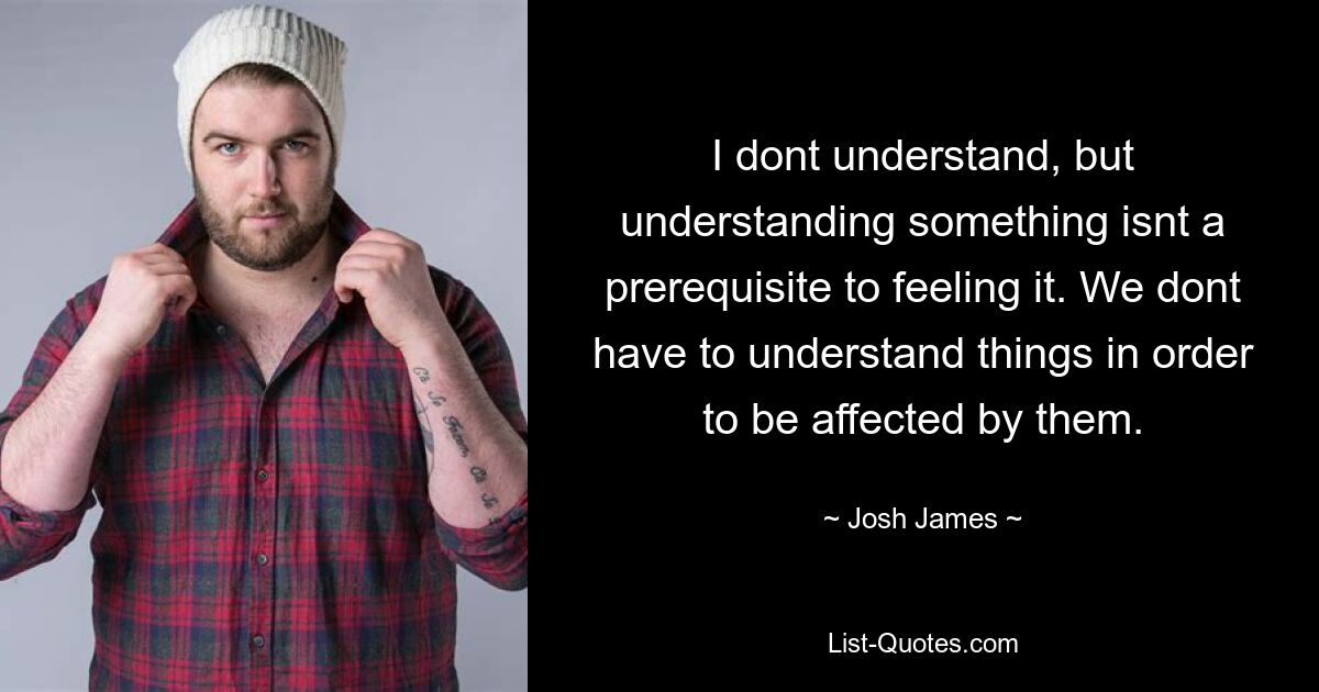 I dont understand, but understanding something isnt a prerequisite to feeling it. We dont have to understand things in order to be affected by them. — © Josh James