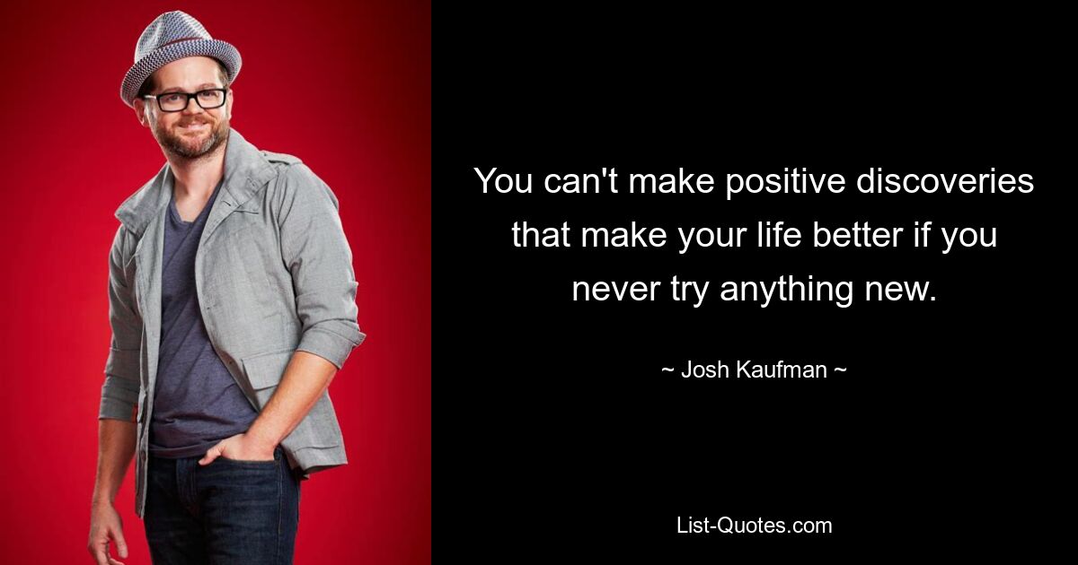 You can't make positive discoveries that make your life better if you never try anything new. — © Josh Kaufman