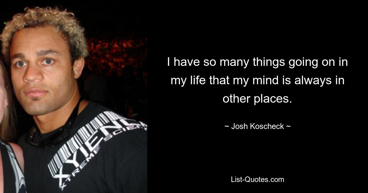 I have so many things going on in my life that my mind is always in other places. — © Josh Koscheck