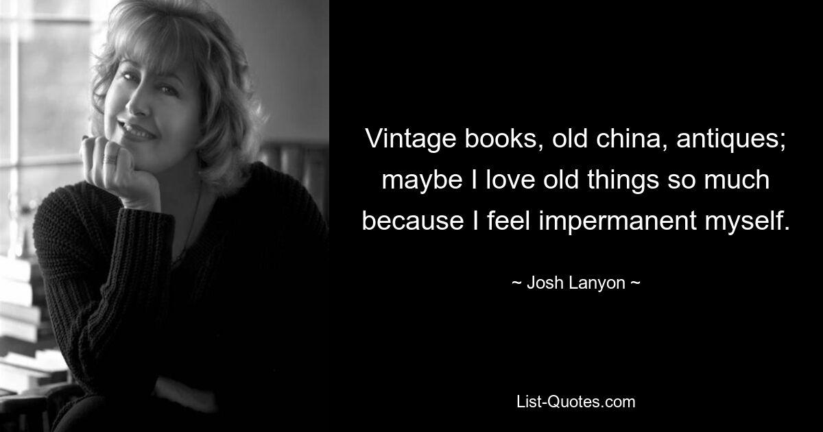 Vintage books, old china, antiques; maybe I love old things so much because I feel impermanent myself. — © Josh Lanyon