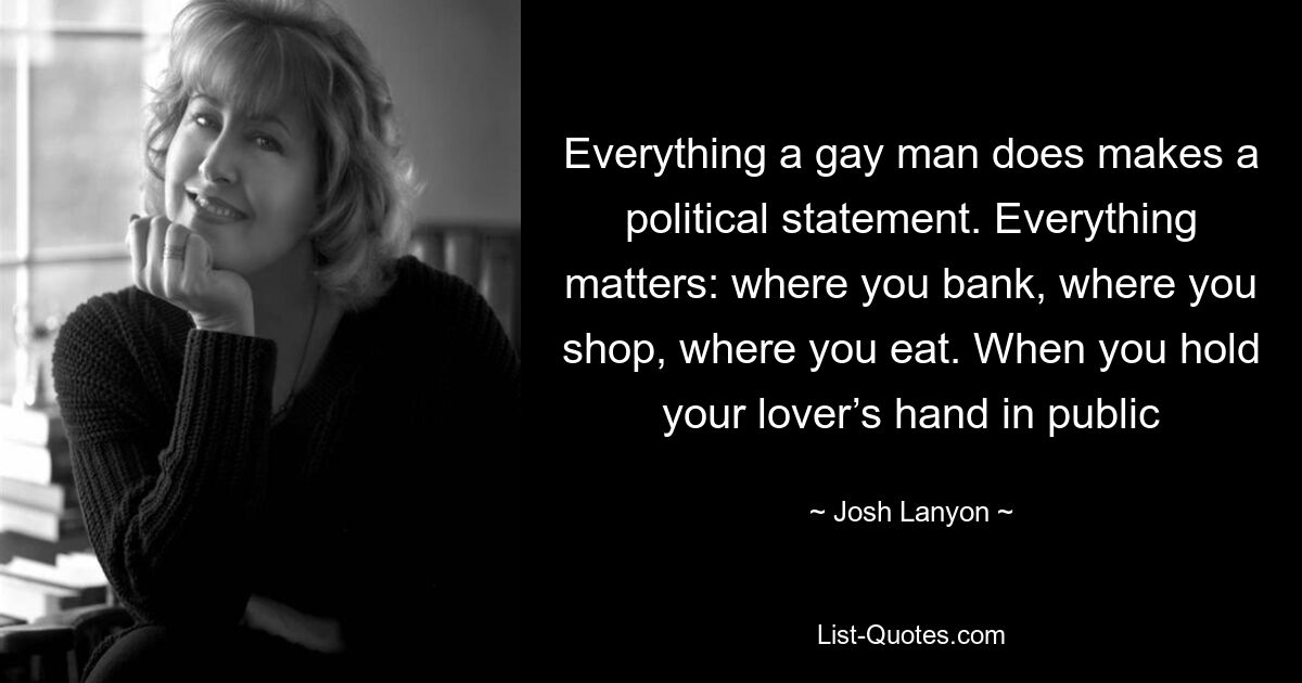 Everything a gay man does makes a political statement. Everything matters: where you bank, where you shop, where you eat. When you hold your lover’s hand in public — © Josh Lanyon