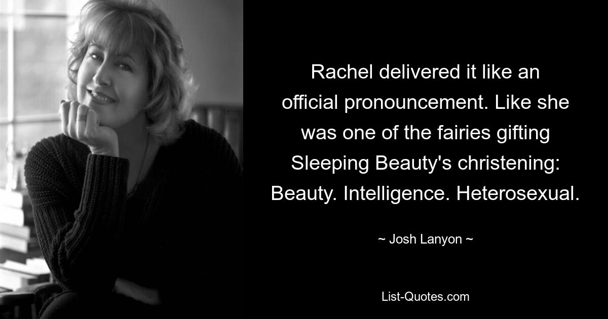 Rachel delivered it like an official pronouncement. Like she was one of the fairies gifting Sleeping Beauty's christening: Beauty. Intelligence. Heterosexual. — © Josh Lanyon