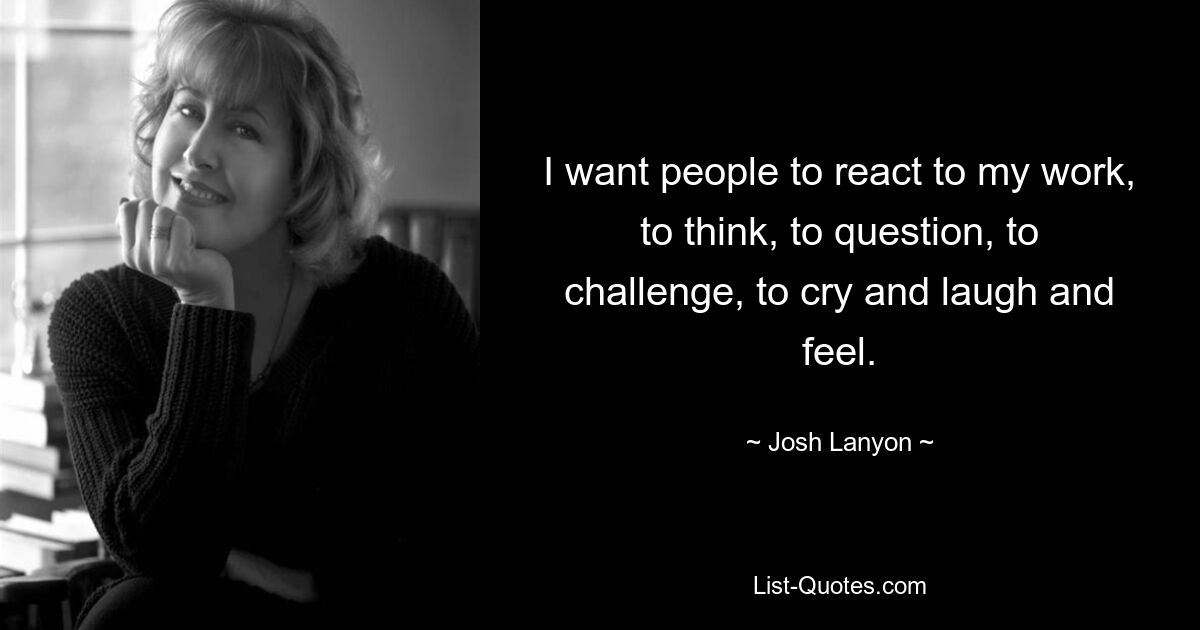 I want people to react to my work, to think, to question, to challenge, to cry and laugh and feel. — © Josh Lanyon