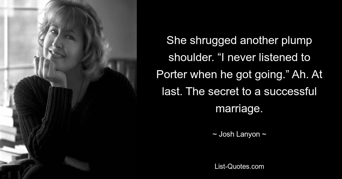 She shrugged another plump shoulder. “I never listened to Porter when he got going.” Ah. At last. The secret to a successful marriage. — © Josh Lanyon